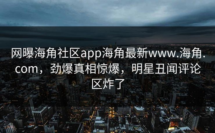 网曝海角社区app海角最新www.海角.com，劲爆真相惊爆，明星丑闻评论区炸了