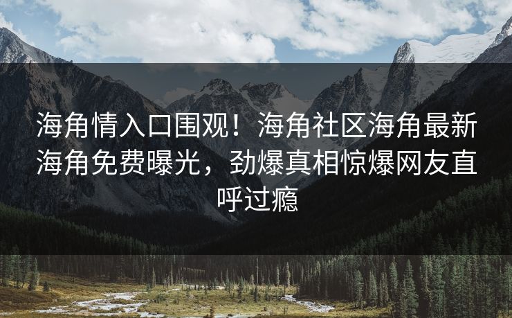 海角情入口围观！海角社区海角最新海角免费曝光，劲爆真相惊爆网友直呼过瘾
