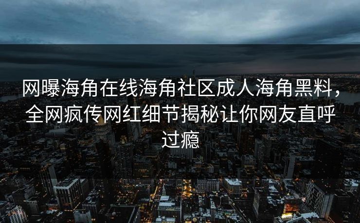 网曝海角在线海角社区成人海角黑料，全网疯传网红细节揭秘让你网友直呼过瘾