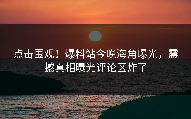 点击围观！爆料站今晚海角曝光，震撼真相曝光评论区炸了