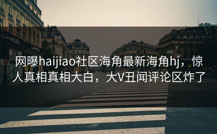 网曝haijiao社区海角最新海角hj，惊人真相真相大白，大V丑闻评论区炸了