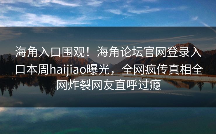 海角入口围观！海角论坛官网登录入口本周haijiao曝光，全网疯传真相全网炸裂网友直呼过瘾