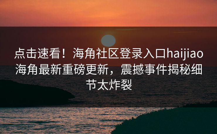 点击速看！海角社区登录入口haijiao海角最新重磅更新，震撼事件揭秘细节太炸裂