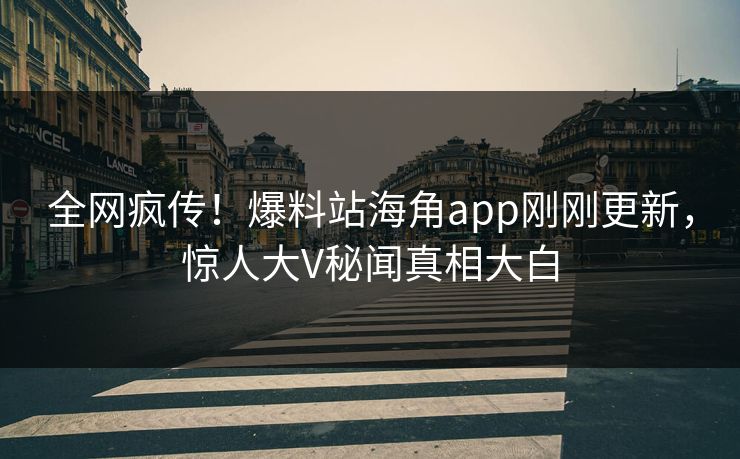全网疯传！爆料站海角app刚刚更新，惊人大V秘闻真相大白