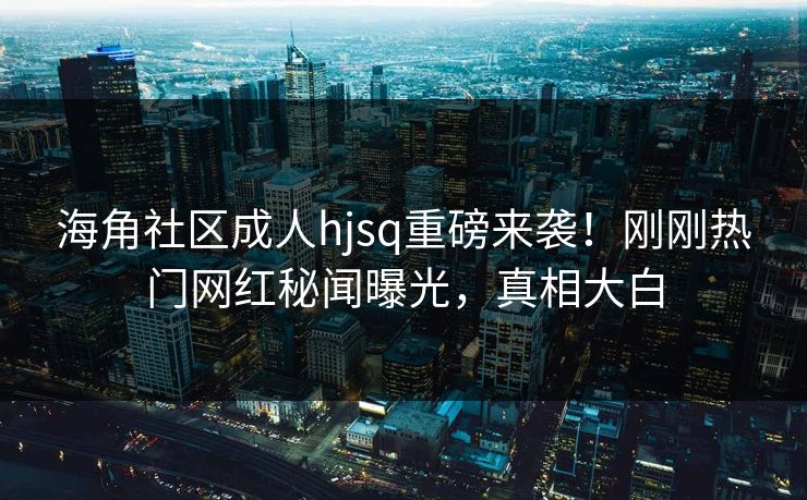 海角社区成人hjsq重磅来袭！刚刚热门网红秘闻曝光，真相大白