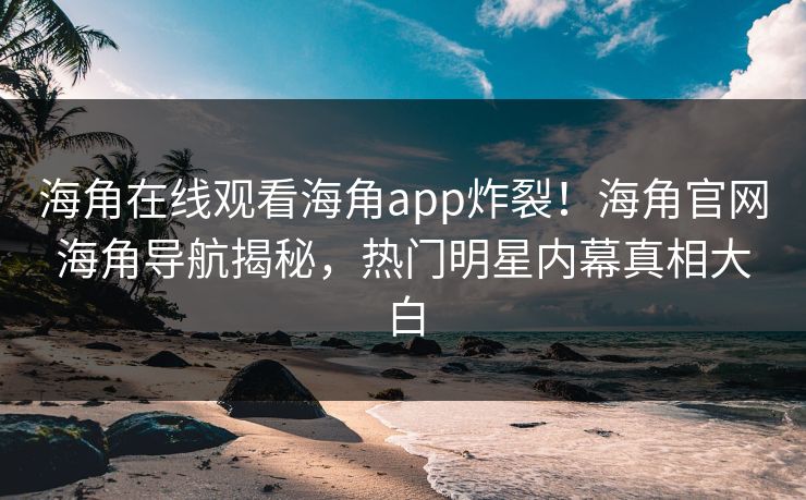 海角在线观看海角app炸裂！海角官网海角导航揭秘，热门明星内幕真相大白