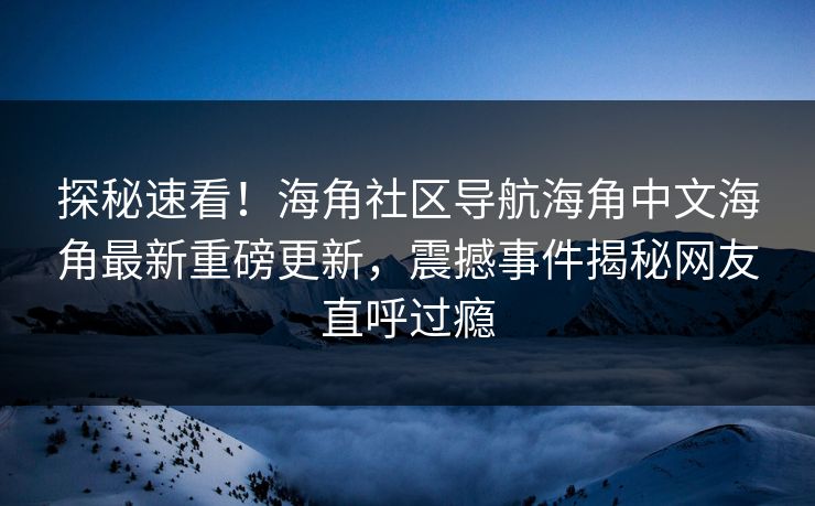 探秘速看！海角社区导航海角中文海角最新重磅更新，震撼事件揭秘网友直呼过瘾