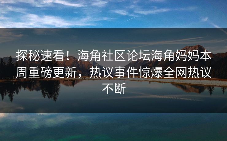 探秘速看！海角社区论坛海角妈妈本周重磅更新，热议事件惊爆全网热议不断