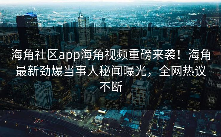 海角社区app海角视频重磅来袭！海角最新劲爆当事人秘闻曝光，全网热议不断