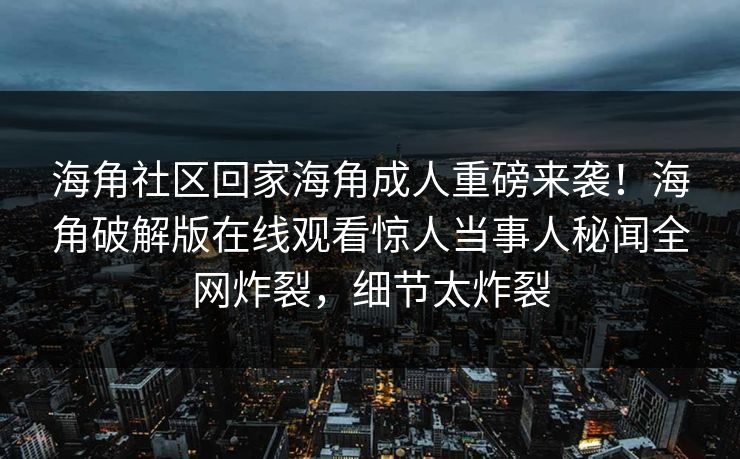 海角社区回家海角成人重磅来袭！海角破解版在线观看惊人当事人秘闻全网炸裂，细节太炸裂