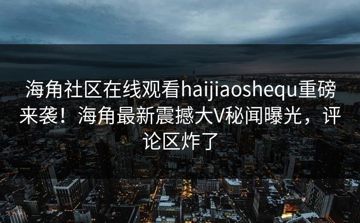 海角社区在线观看haijiaoshequ重磅来袭！海角最新震撼大V秘闻曝光，评论区炸了