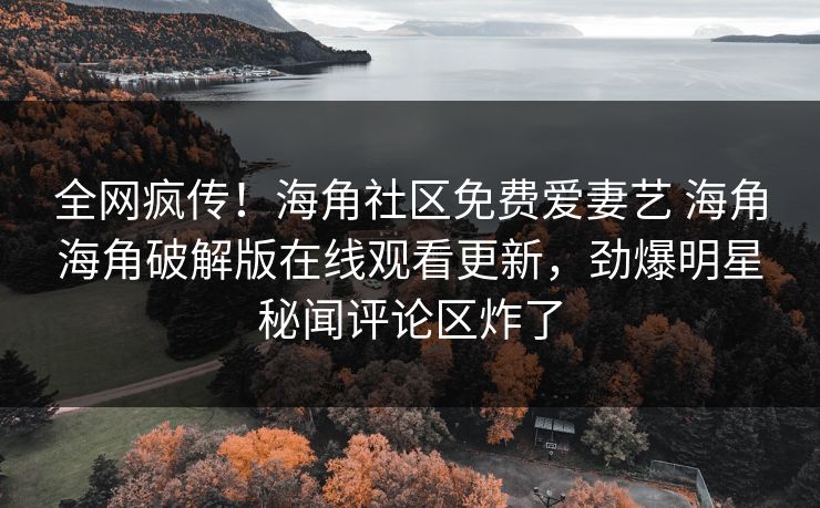 全网疯传！海角社区免费爱妻艺 海角海角破解版在线观看更新，劲爆明星秘闻评论区炸了