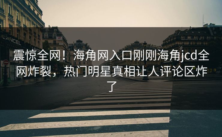 震惊全网！海角网入口刚刚海角jcd全网炸裂，热门明星真相让人评论区炸了