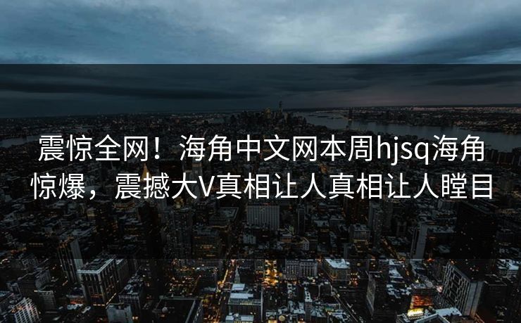 震惊全网！海角中文网本周hjsq海角惊爆，震撼大V真相让人真相让人瞠目