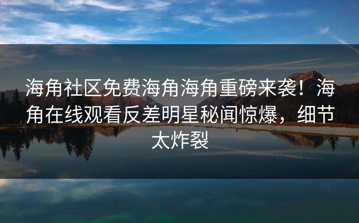 海角社区免费海角海角重磅来袭！海角在线观看反差明星秘闻惊爆，细节太炸裂