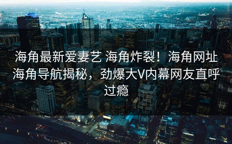 海角最新爱妻艺 海角炸裂！海角网址海角导航揭秘，劲爆大V内幕网友直呼过瘾