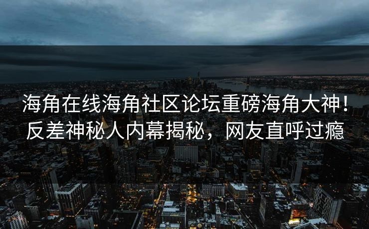 海角在线海角社区论坛重磅海角大神！反差神秘人内幕揭秘，网友直呼过瘾