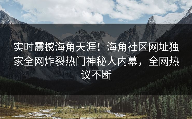 实时震撼海角天涯！海角社区网址独家全网炸裂热门神秘人内幕，全网热议不断