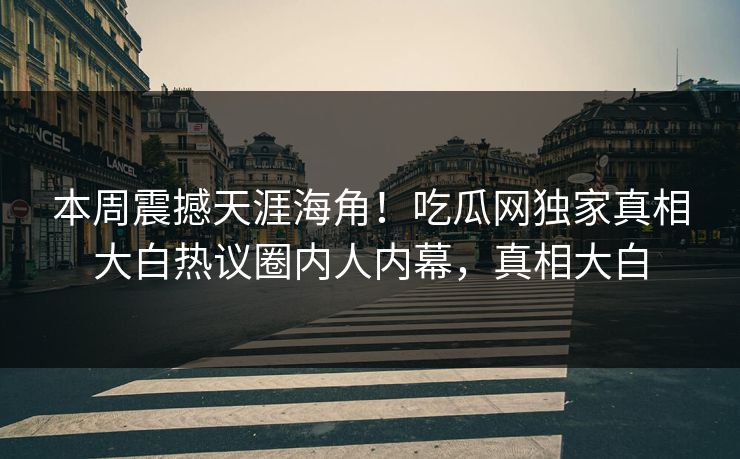 本周震撼天涯海角！吃瓜网独家真相大白热议圈内人内幕，真相大白