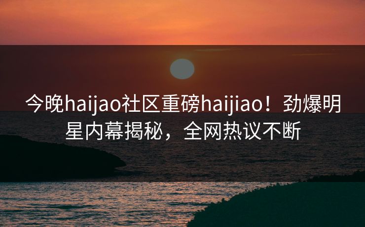 今晚haijao社区重磅haijiao！劲爆明星内幕揭秘，全网热议不断