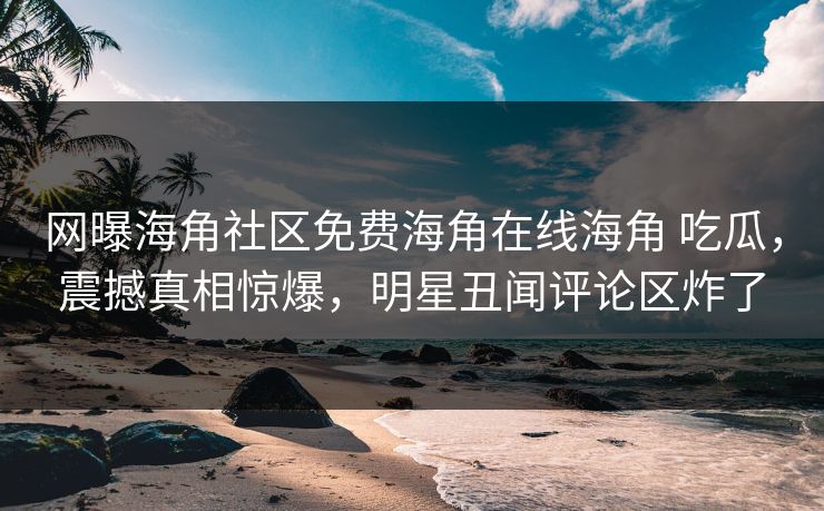 网曝海角社区免费海角在线海角 吃瓜，震撼真相惊爆，明星丑闻评论区炸了