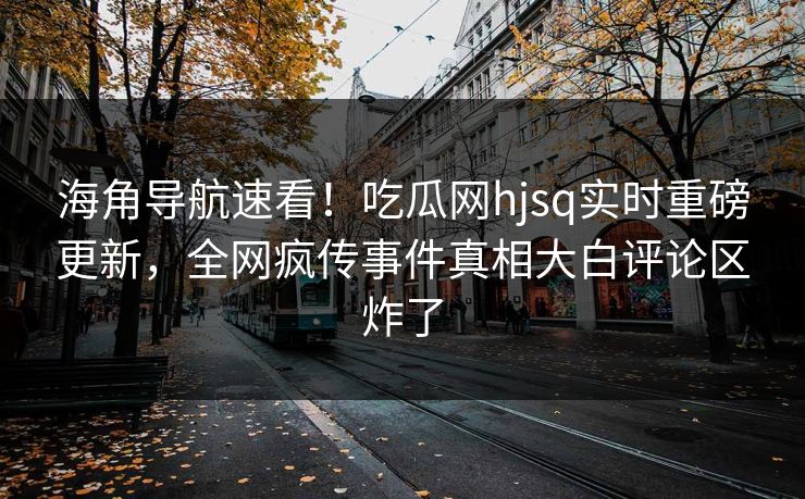 海角导航速看！吃瓜网hjsq实时重磅更新，全网疯传事件真相大白评论区炸了