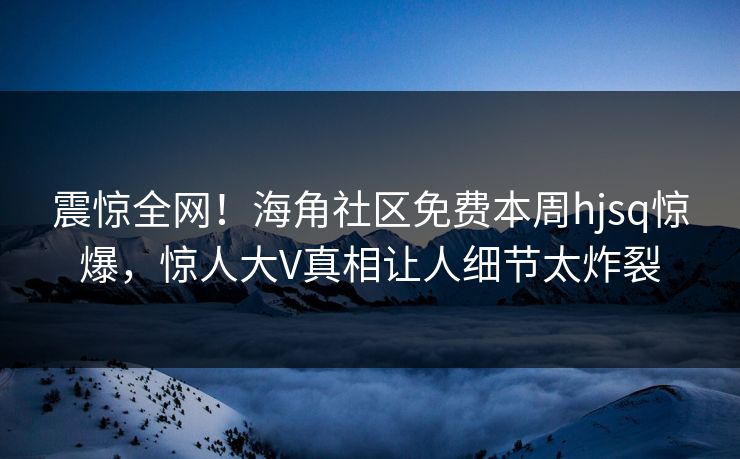 震惊全网！海角社区免费本周hjsq惊爆，惊人大V真相让人细节太炸裂