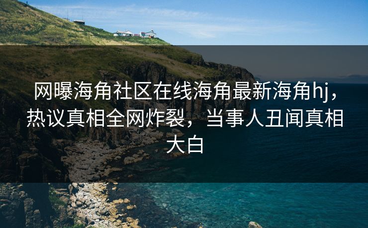 网曝海角社区在线海角最新海角hj，热议真相全网炸裂，当事人丑闻真相大白