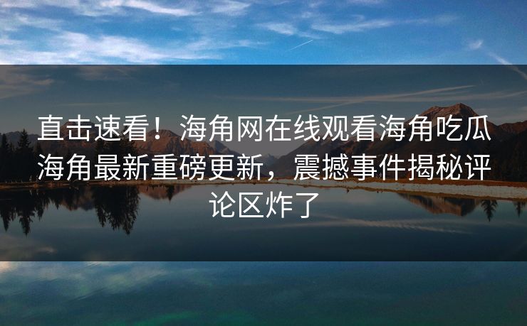 直击速看！海角网在线观看海角吃瓜海角最新重磅更新，震撼事件揭秘评论区炸了