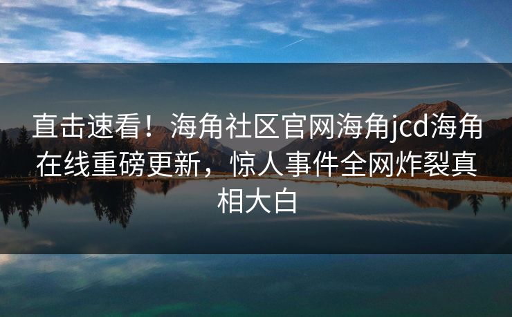 直击速看！海角社区官网海角jcd海角在线重磅更新，惊人事件全网炸裂真相大白