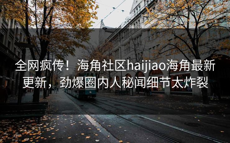 全网疯传！海角社区haijiao海角最新更新，劲爆圈内人秘闻细节太炸裂