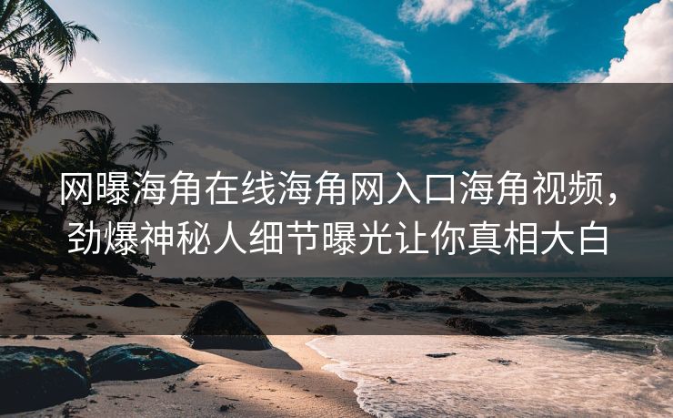 网曝海角在线海角网入口海角视频，劲爆神秘人细节曝光让你真相大白