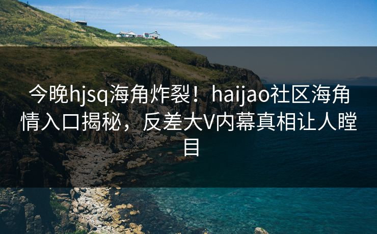 今晚hjsq海角炸裂！haijao社区海角情入口揭秘，反差大V内幕真相让人瞠目