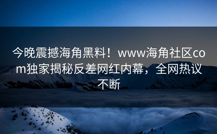 今晚震撼海角黑料！www海角社区com独家揭秘反差网红内幕，全网热议不断