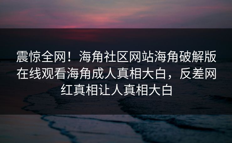 震惊全网！海角社区网站海角破解版在线观看海角成人真相大白，反差网红真相让人真相大白