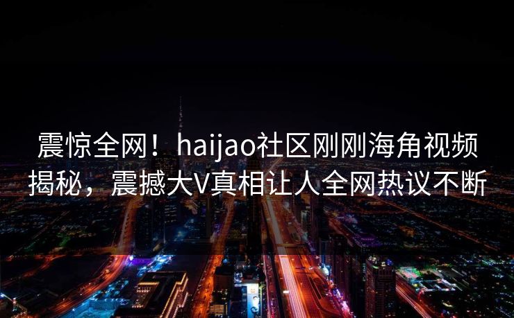 震惊全网！haijao社区刚刚海角视频揭秘，震撼大V真相让人全网热议不断