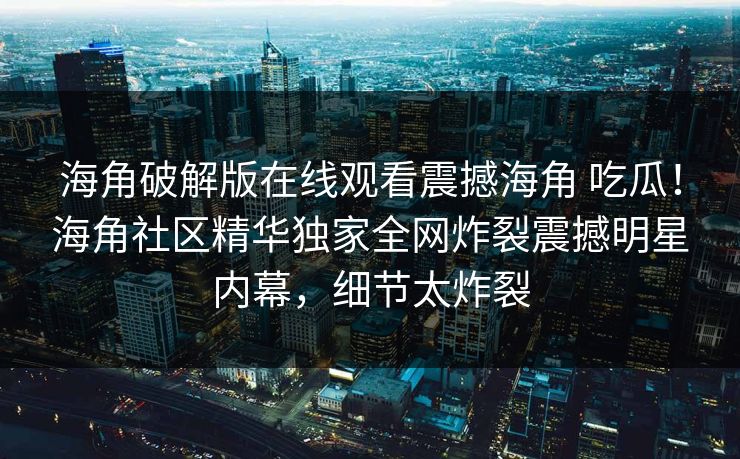 海角破解版在线观看震撼海角 吃瓜！海角社区精华独家全网炸裂震撼明星内幕，细节太炸裂