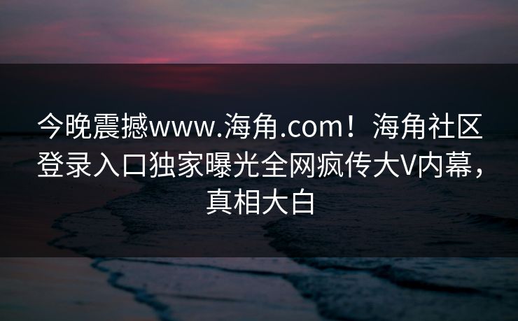 今晚震撼www.海角.com！海角社区登录入口独家曝光全网疯传大V内幕，真相大白