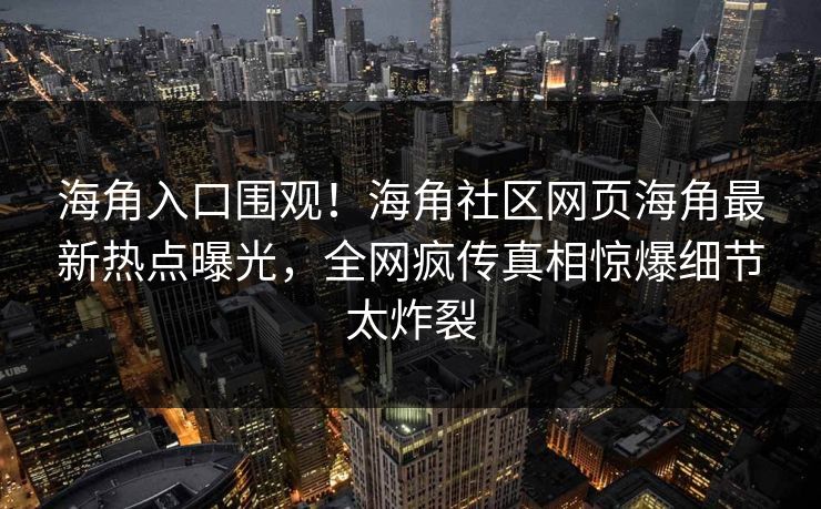海角入口围观！海角社区网页海角最新热点曝光，全网疯传真相惊爆细节太炸裂