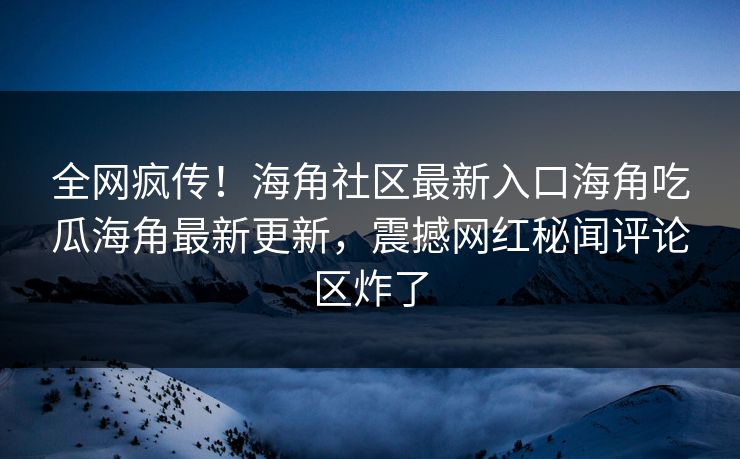 全网疯传！海角社区最新入口海角吃瓜海角最新更新，震撼网红秘闻评论区炸了