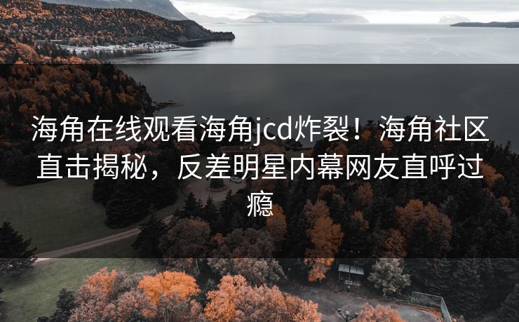 海角在线观看海角jcd炸裂！海角社区直击揭秘，反差明星内幕网友直呼过瘾