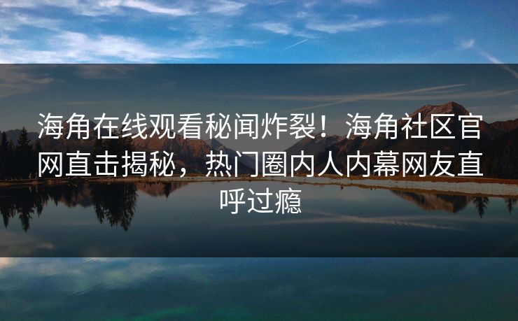 海角在线观看秘闻炸裂！海角社区官网直击揭秘，热门圈内人内幕网友直呼过瘾