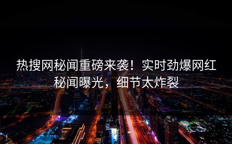 热搜网秘闻重磅来袭！实时劲爆网红秘闻曝光，细节太炸裂