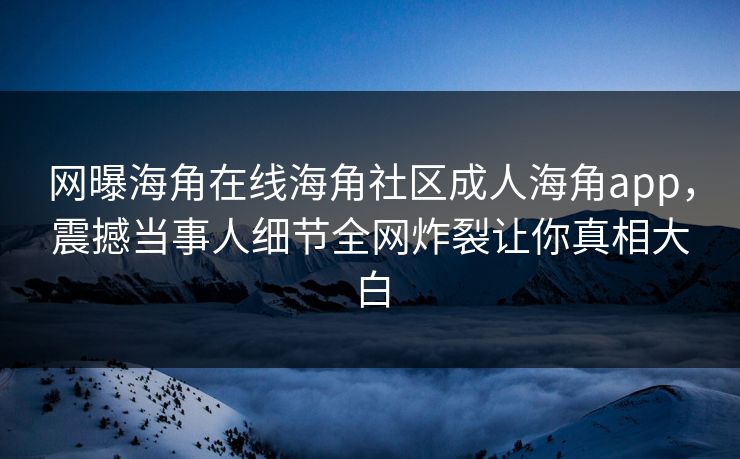 网曝海角在线海角社区成人海角app，震撼当事人细节全网炸裂让你真相大白