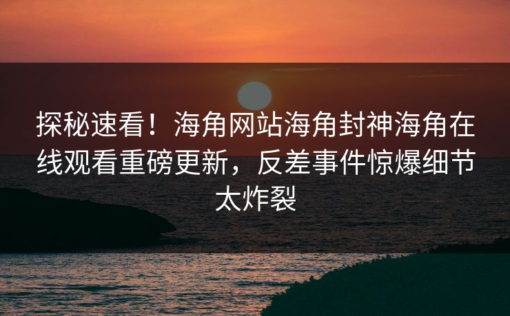 探秘速看！海角网站海角封神海角在线观看重磅更新，反差事件惊爆细节太炸裂