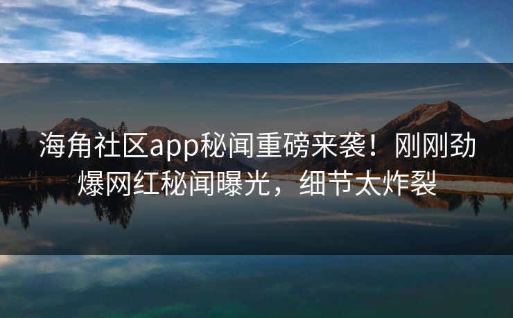 海角社区app秘闻重磅来袭！刚刚劲爆网红秘闻曝光，细节太炸裂