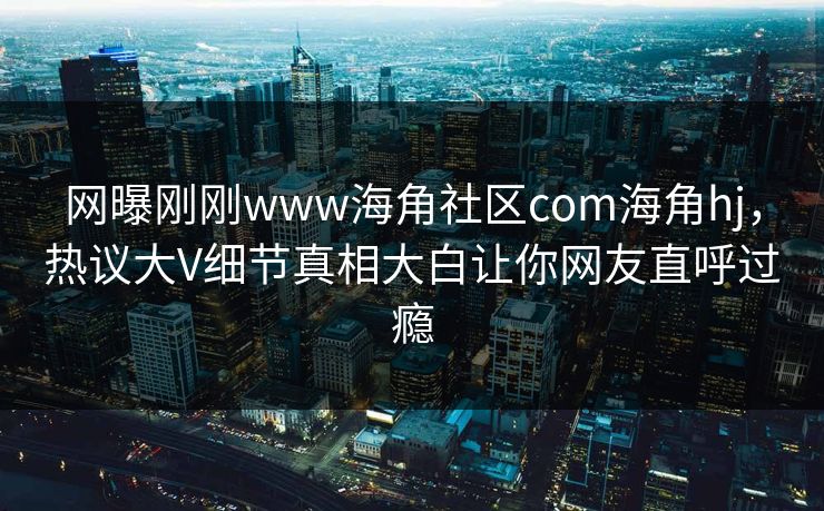 网曝刚刚www海角社区com海角hj，热议大V细节真相大白让你网友直呼过瘾