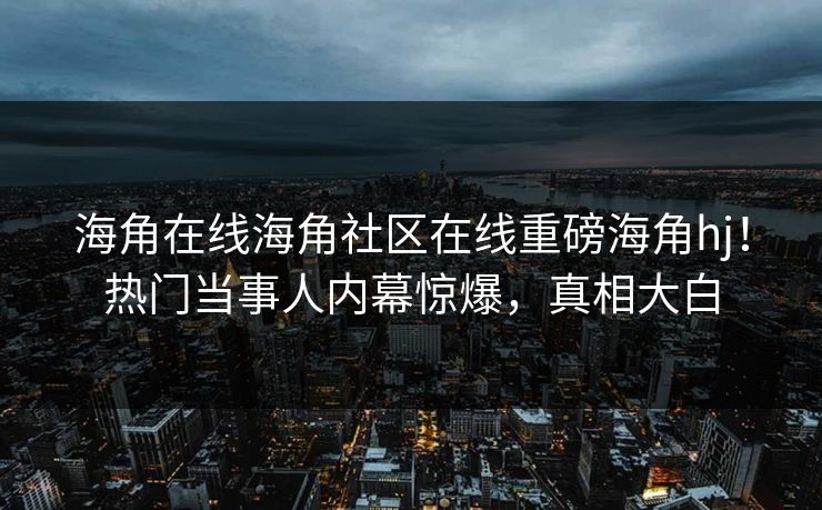 海角在线海角社区在线重磅海角hj！热门当事人内幕惊爆，真相大白