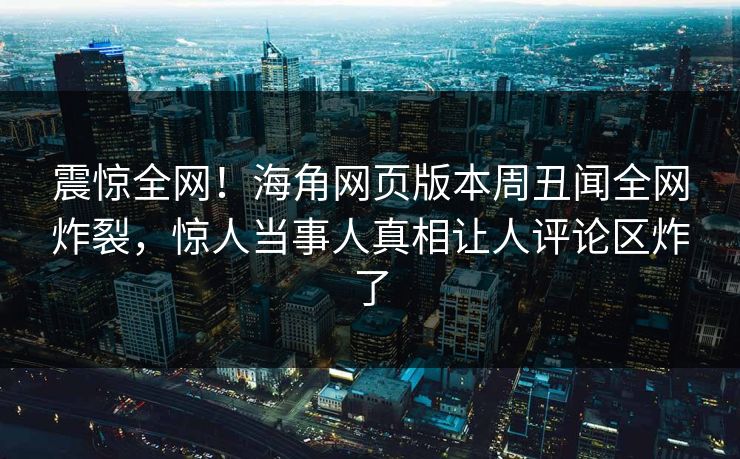 震惊全网！海角网页版本周丑闻全网炸裂，惊人当事人真相让人评论区炸了