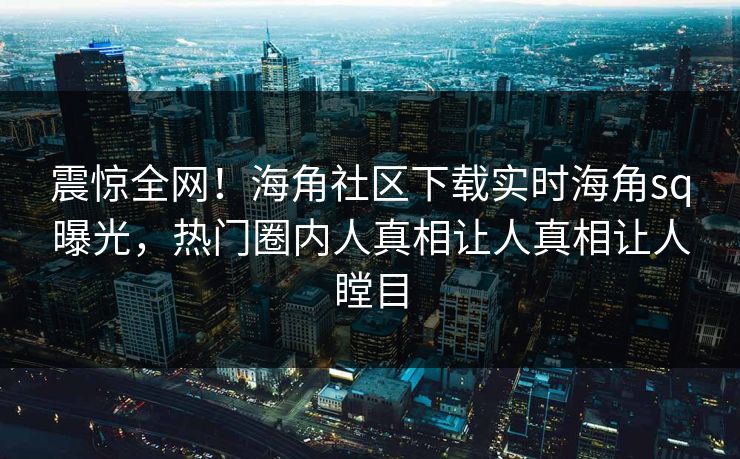 震惊全网！海角社区下载实时海角sq曝光，热门圈内人真相让人真相让人瞠目